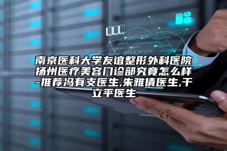 南京醫(yī)科大學(xué)友誼整形外科醫(yī)院揚州醫(yī)療美容門診部究竟怎么樣-推薦馮有支醫(yī)生,朱雅倩醫(yī)生,干立平醫(yī)生