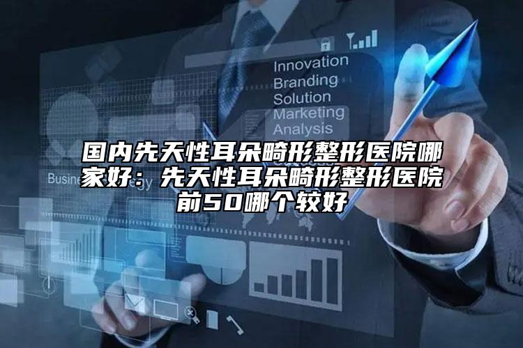 國內(nèi)先天性耳朵畸形整形醫(yī)院哪家好：先天性耳朵畸形整形醫(yī)院前50哪個(gè)較好
