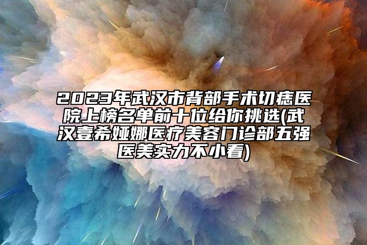 2023年武漢市背部手術切痣醫(yī)院上榜名單前十位給你挑選(武漢壹希婭娜醫(yī)療美容門診部五強醫(yī)美實力不小看)