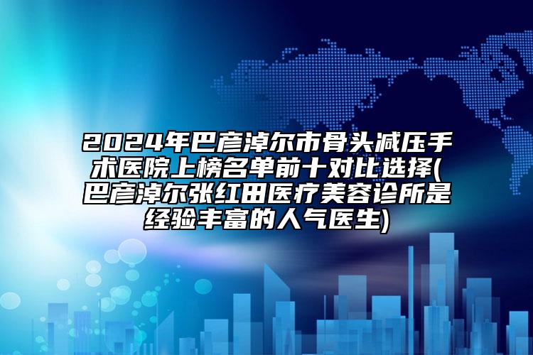 2024年巴彥淖爾市骨頭減壓手術(shù)醫(yī)院上榜名單前十對比選擇(巴彥淖爾張紅田醫(yī)療美容診所是經(jīng)驗豐富的人氣醫(yī)生)