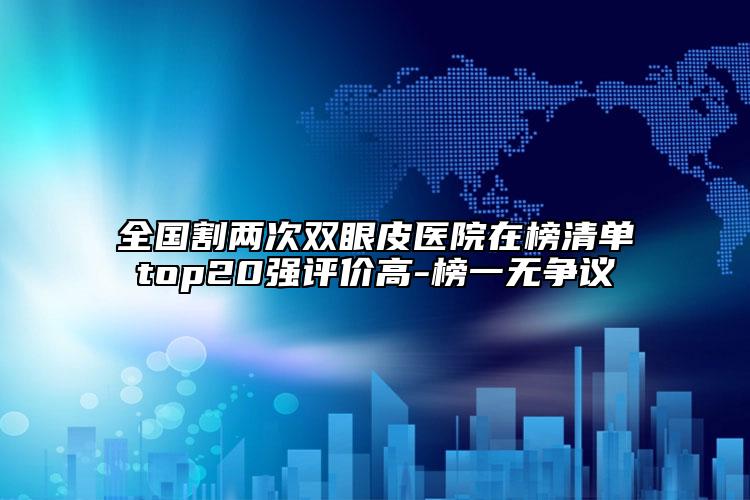 全國割兩次雙眼皮醫(yī)院在榜清單top20強評價高-榜一無爭議