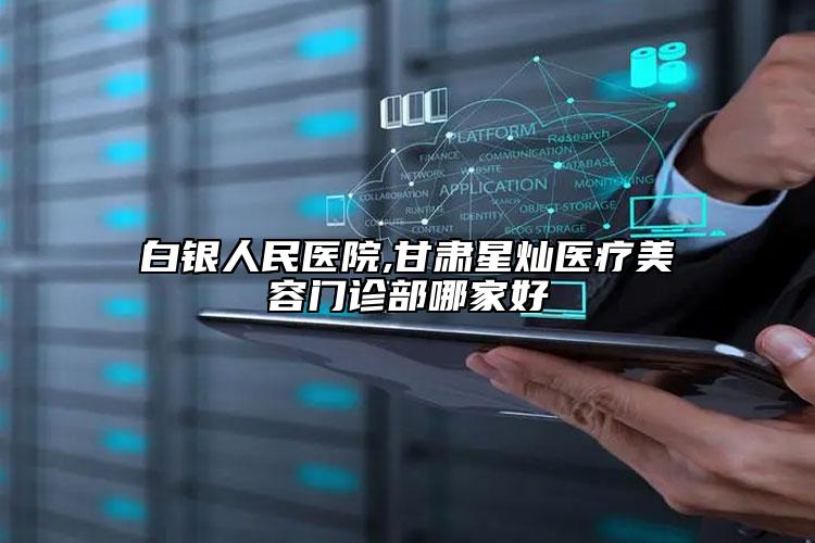 白銀人民醫(yī)院,甘肅星燦醫(yī)療美容門診部哪家好