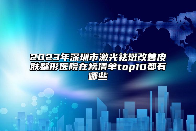 2023年深圳市激光祛斑改善皮膚整形醫(yī)院在榜清單top10都有哪些