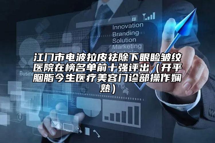 江門市電波拉皮祛除下眼瞼皺紋醫(yī)院在榜名單前十強(qiáng)評(píng)出（開(kāi)平胭脂今生醫(yī)療美容門診部操作嫻熟）