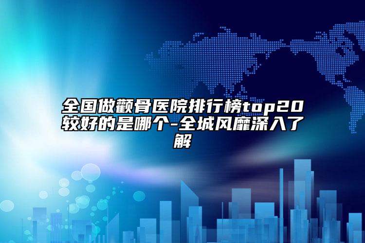 全國做顴骨醫(yī)院排行榜top20較好的是哪個(gè)-全城風(fēng)靡深入了解