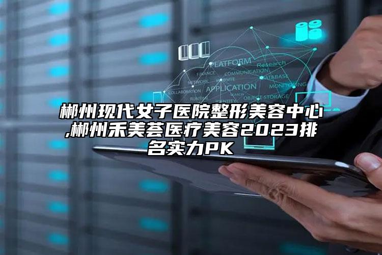 郴州現(xiàn)代女子醫(yī)院整形美容中心,郴州禾美薈醫(yī)療美容2023排名實力PK