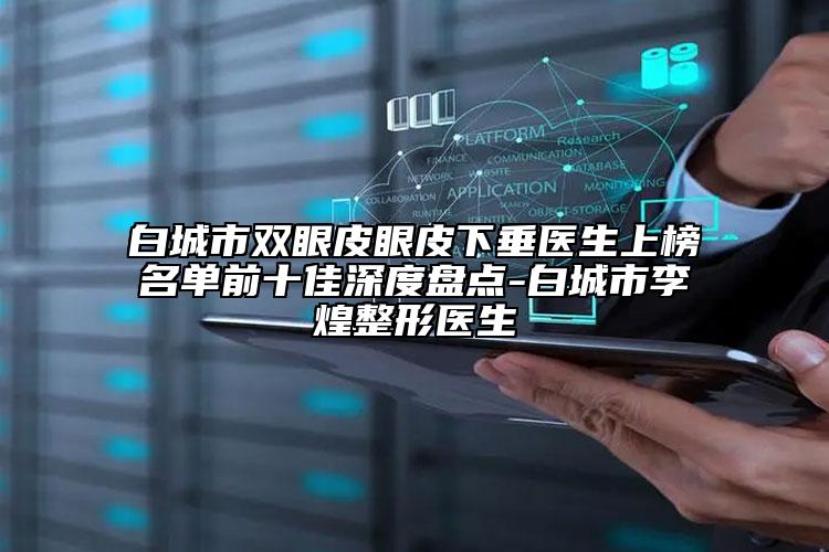 白城市雙眼皮眼皮下垂醫(yī)生上榜名單前十佳深度盤點-白城市李煌整形醫(yī)生