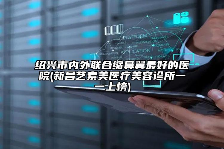 紹興市內(nèi)外聯(lián)合縮鼻翼最好的醫(yī)院(新昌藝素美醫(yī)療美容診所一一上榜)