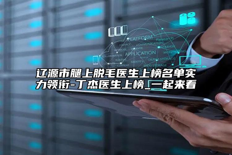 遼源市腿上脫毛醫(yī)生上榜名單實(shí)力領(lǐng)銜-丁杰醫(yī)生上榜_一起來看