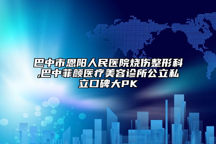 巴中市恩陽(yáng)人民醫(yī)院燒傷整形科,巴中菲顏醫(yī)療美容診所公立私立口碑大PK
