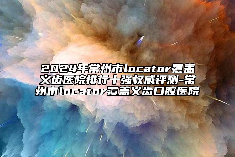 2024年常州市l(wèi)ocator覆蓋義齒醫(yī)院排行十強(qiáng)權(quán)威評(píng)測(cè)-常州市l(wèi)ocator覆蓋義齒口腔醫(yī)院