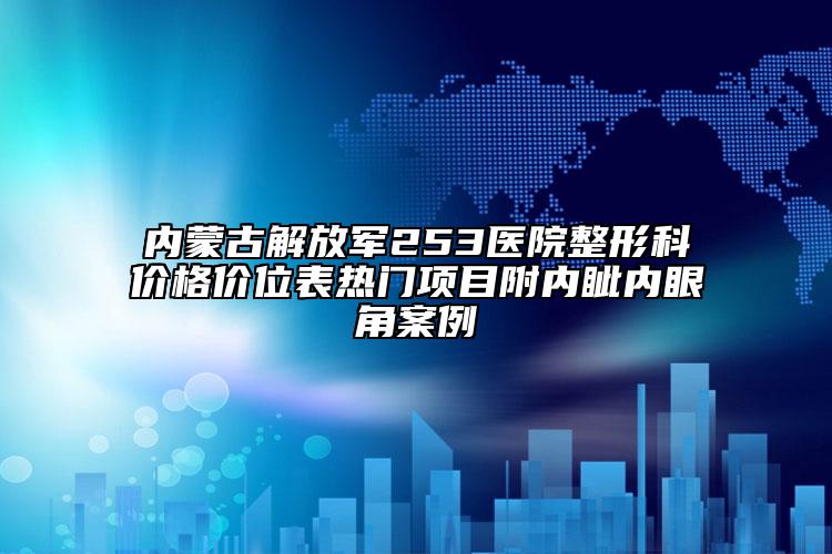 內蒙古解放軍253醫(yī)院整形科價格價位表熱門項目附內眥內眼角案例