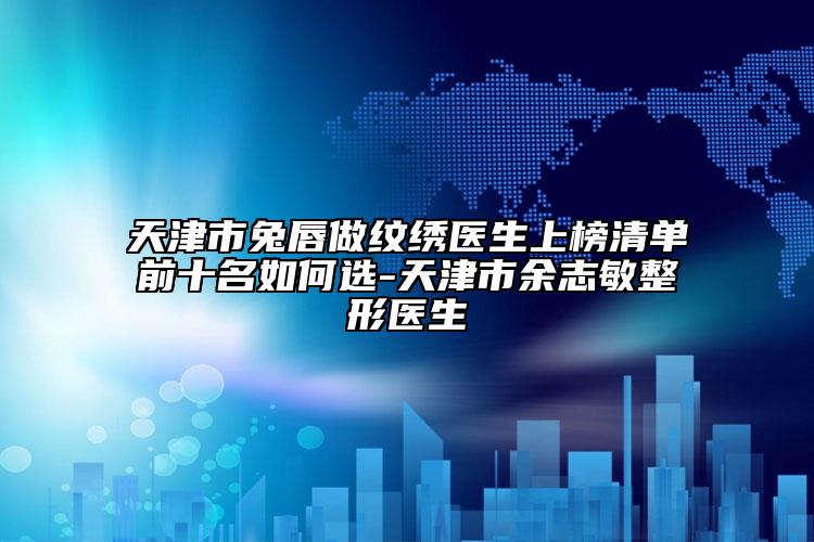 天津市兔唇做紋繡醫(yī)生上榜清單前十名如何選-天津市余志敏整形醫(yī)生