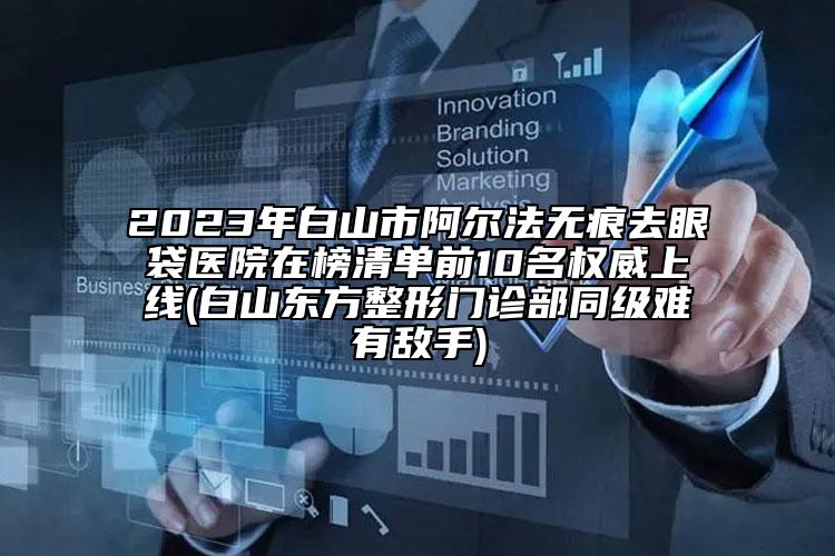2023年白山市阿爾法無(wú)痕去眼袋醫(yī)院在榜清單前10名權(quán)威上線(白山東方整形門(mén)診部同級(jí)難有敵手)