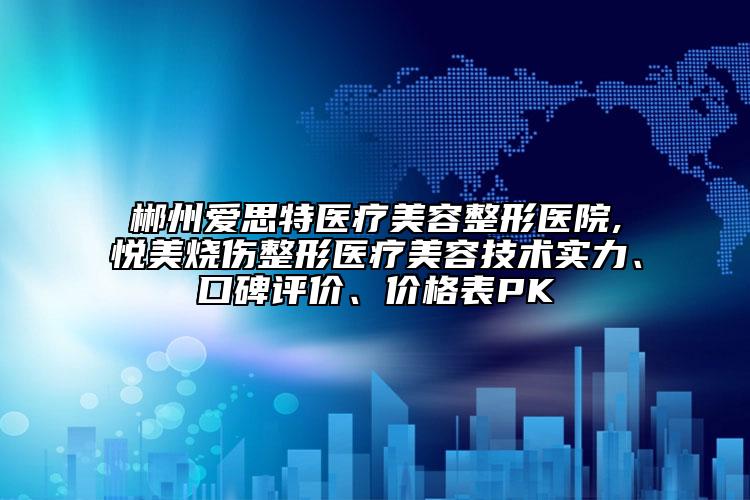 郴州愛思特醫(yī)療美容整形醫(yī)院,悅美燒傷整形醫(yī)療美容技術(shù)實力、口碑評價、價格表PK