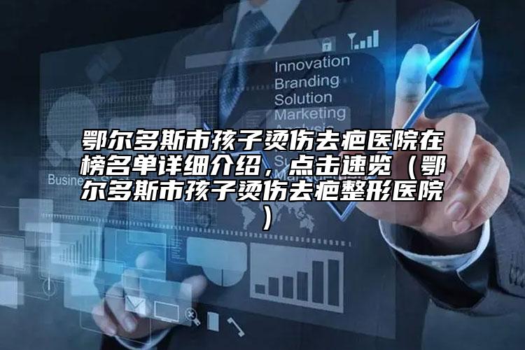 鄂爾多斯市孩子燙傷去疤醫(yī)院在榜名單詳細(xì)介紹，點(diǎn)擊速覽（鄂爾多斯市孩子燙傷去疤整形醫(yī)院）