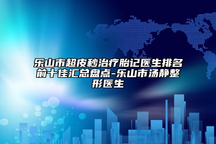 樂(lè)山市超皮秒治療胎記醫(yī)生排名前十佳匯總盤點(diǎn)-樂(lè)山市湯靜整形醫(yī)生