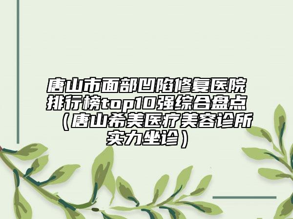 唐山市面部凹陷修復(fù)醫(yī)院排行榜top10強(qiáng)綜合盤點(diǎn)（唐山希美醫(yī)療美容診所實(shí)力坐診）