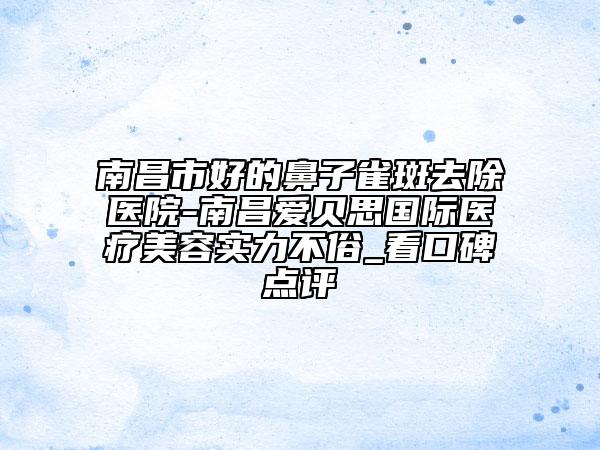 南昌市好的鼻子雀斑去除醫(yī)院-南昌愛貝思國際醫(yī)療美容實力不俗_看口碑點評