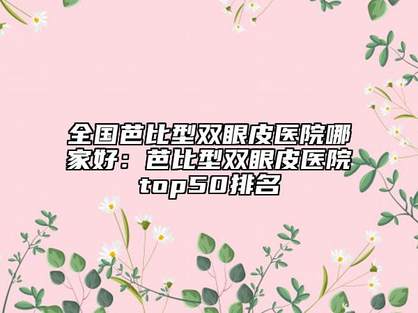 全國芭比型雙眼皮醫(yī)院哪家好：芭比型雙眼皮醫(yī)院top50排名