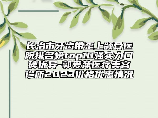 長治市牙齒帶歪上頜骨醫(yī)院排名榜top10強(qiáng)實力口碑優(yōu)異-郭愛萍醫(yī)療美容診所2023價格優(yōu)惠情況