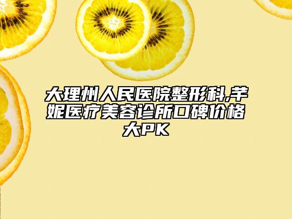 大理州人民醫(yī)院整形科,芊妮醫(yī)療美容診所口碑價格大PK