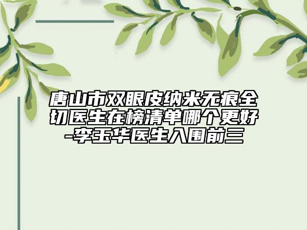 唐山市雙眼皮納米無痕全切醫(yī)生在榜清單哪個更好-李玉華醫(yī)生入圍前三