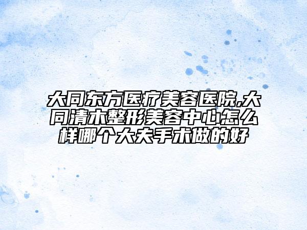 大同東方醫(yī)療美容醫(yī)院,大同清木整形美容中心怎么樣哪個大夫手術(shù)做的好