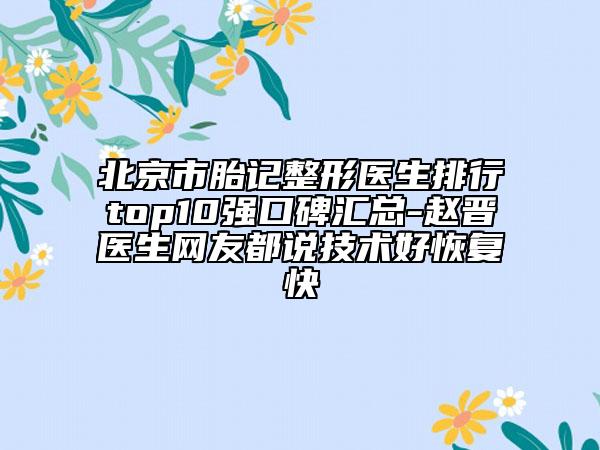 北京市胎記整形醫(yī)生排行top10強口碑匯總-趙晉醫(yī)生網友都說技術好恢復快