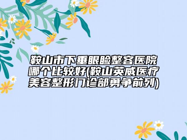鞍山市下垂眼瞼整容醫(yī)院哪個比較好(鞍山英威醫(yī)療美容整形門診部勇爭前列)