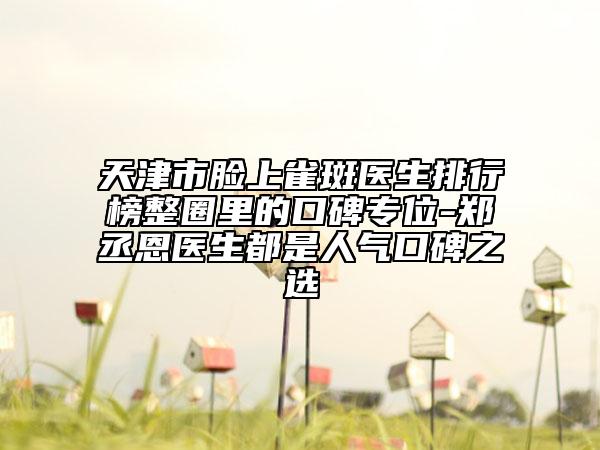 天津市臉上雀斑醫(yī)生排行榜整圈里的口碑專位-鄭丞恩醫(yī)生都是人氣口碑之選