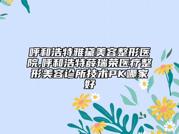 呼和浩特雅黛美容整形醫(yī)院,呼和浩特薛瑞榮醫(yī)療整形美容診所技術PK哪家好