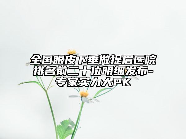 全國眼皮下垂做提眉醫(yī)院排名前二十位明細發(fā)布-專家實力大PK