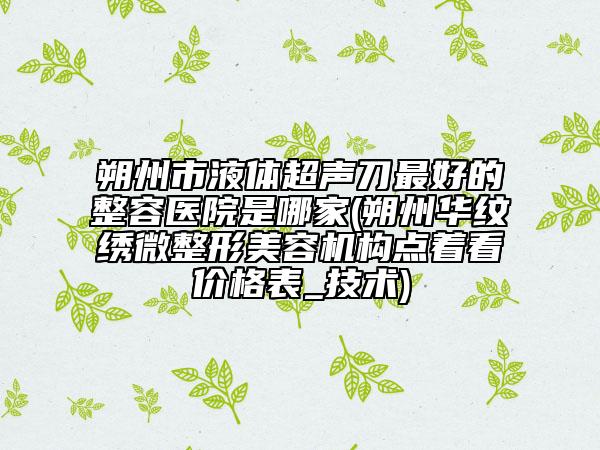朔州市液體超聲刀最好的整容醫(yī)院是哪家(朔州華紋繡微整形美容機(jī)構(gòu)點(diǎn)著看價(jià)格表_技術(shù))