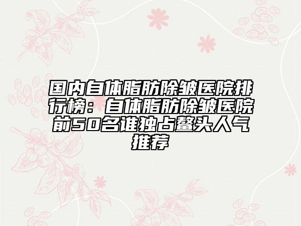 國內自體脂肪除皺醫(yī)院排行榜：自體脂肪除皺醫(yī)院前50名誰獨占鰲頭人氣推薦