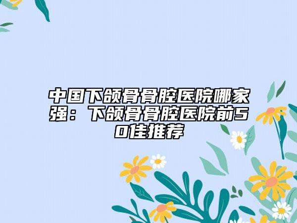 中國(guó)下頜骨骨腔醫(yī)院哪家強(qiáng)：下頜骨骨腔醫(yī)院前50佳推薦
