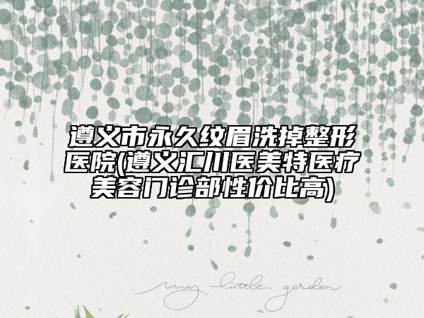 遵義市永久紋眉洗掉整形醫(yī)院(遵義匯川醫(yī)美特醫(yī)療美容門診部性價比高)