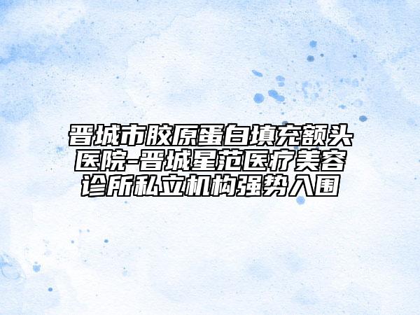 晉城市膠原蛋白填充額頭醫(yī)院-晉城星范醫(yī)療美容診所私立機構(gòu)強勢入圍
