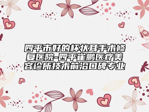四平市好的杯狀耳手術(shù)修復(fù)醫(yī)院-四平崔鵬醫(yī)療美容診所技術(shù)前沿口碑專(zhuān)業(yè)