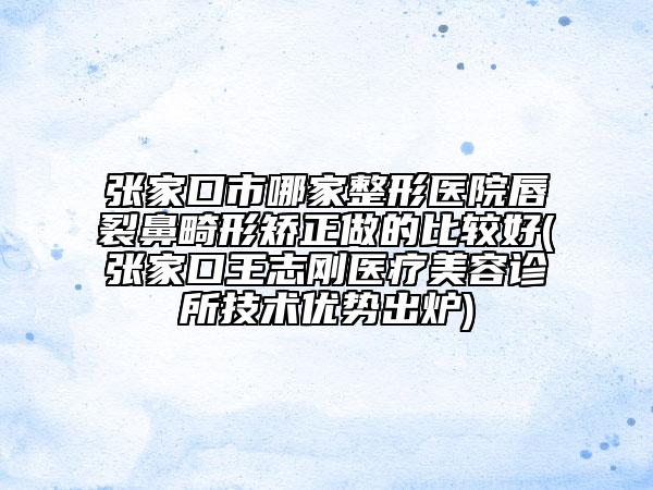 張家口市哪家整形醫(yī)院唇裂鼻畸形矯正做的比較好(張家口王志剛醫(yī)療美容診所技術優(yōu)勢出爐)