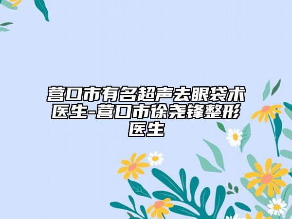 營口市有名超聲去眼袋術(shù)醫(yī)生-營口市徐堯鋒整形醫(yī)生