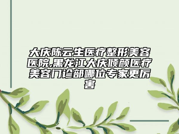 大慶陳云生醫(yī)療整形美容醫(yī)院,黑龍江大慶傾顏醫(yī)療美容門診部哪位專家更厲害
