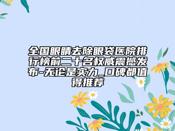 全國眼睛去除眼袋醫(yī)院排行榜前二十名權(quán)威震撼發(fā)布-無論是實(shí)力_口碑都值得推薦