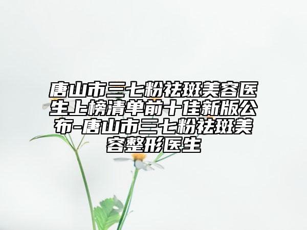 唐山市三七粉祛斑美容醫(yī)生上榜清單前十佳新版公布-唐山市三七粉祛斑美容整形醫(yī)生