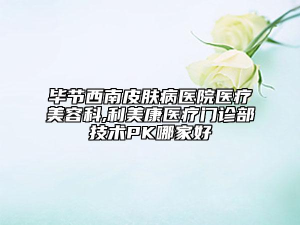 畢節(jié)西南皮膚病醫(yī)院醫(yī)療美容科,利美康醫(yī)療門診部技術(shù)PK哪家好