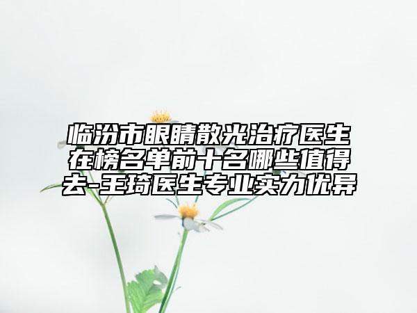 臨汾市眼睛散光治療醫(yī)生在榜名單前十名哪些值得去-王琦醫(yī)生專(zhuān)業(yè)實(shí)力優(yōu)異