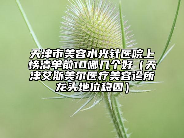 天津市美容水光針醫(yī)院上榜清單前10哪幾個好（天津艾斯美爾醫(yī)療美容診所龍頭地位穩(wěn)固）