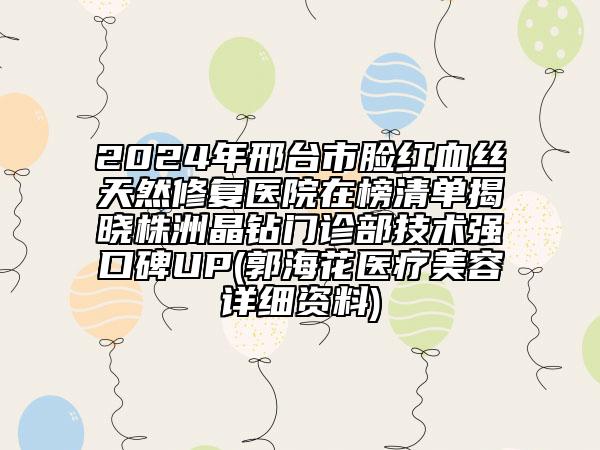 2024年邢臺市臉紅血絲天然修復(fù)醫(yī)院在榜清單揭曉株洲晶鉆門診部技術(shù)強口碑UP(郭?；ㄡt(yī)療美容詳細資料)