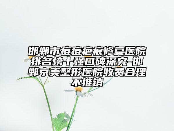 邯鄲市痘痘疤痕修復(fù)醫(yī)院排名榜十強(qiáng)口碑深究-邯鄲京美整形醫(yī)院收費(fèi)合理不推銷