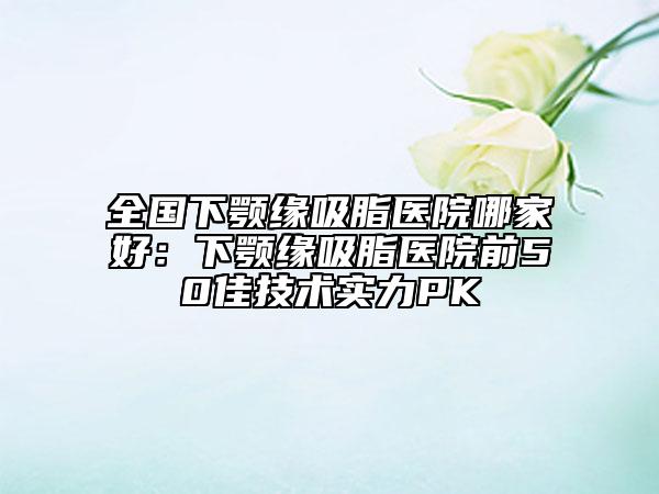 全國下顎緣吸脂醫(yī)院哪家好：下顎緣吸脂醫(yī)院前50佳技術(shù)實力PK